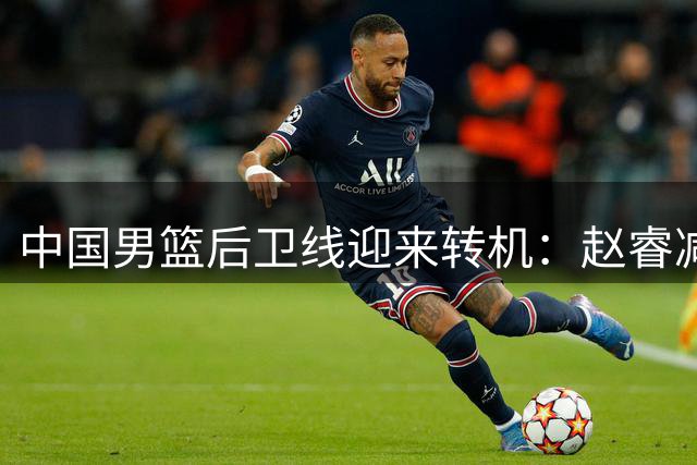 中国男篮后卫线迎来转机：赵睿减重20斤王者归来